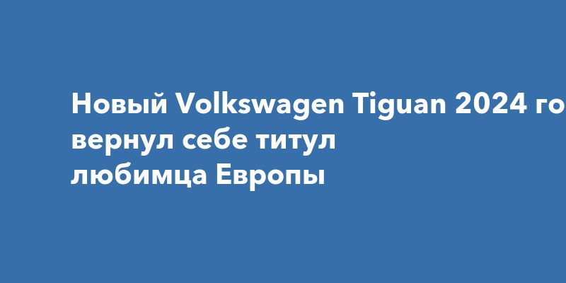 Новый Volkswagen Tiguan 2024 года вернул себе титул любимца Европы