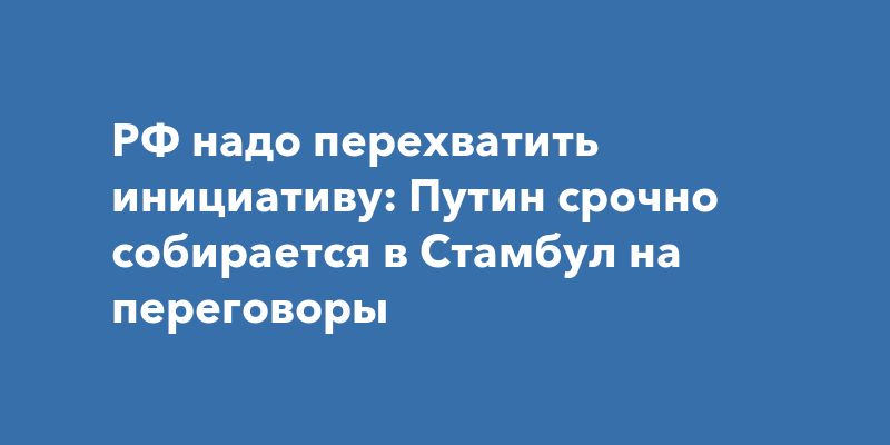 РФ надо перехватить инициативу: Путин срочно собирается в Стамбул на переговоры